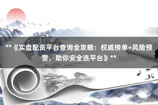 **《实盘配资平台查询全攻略：权威榜单+风险预警，助你安全选平台》**