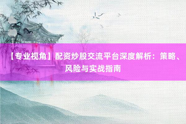 【专业视角】配资炒股交流平台深度解析：策略、风险与实战指南