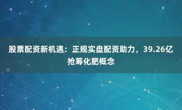 股票配资新机遇：正规实盘配资助力，39.26亿抢筹化肥概念