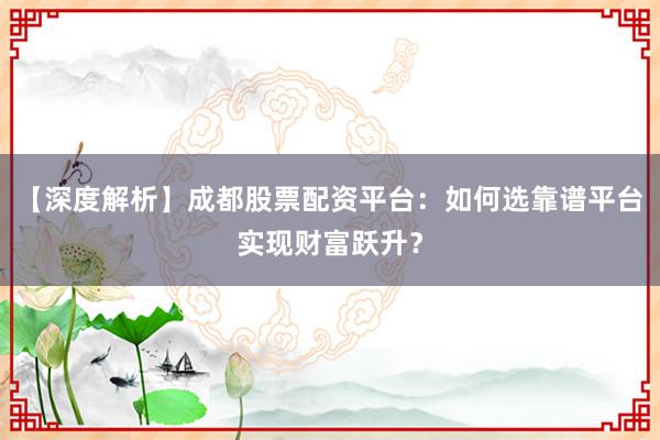 【深度解析】成都股票配资平台:如何选靠谱平台实现财富跃升?