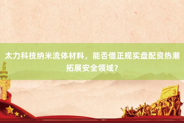 太力科技纳米流体材料，能否借正规实盘配资热潮拓展安全领域？