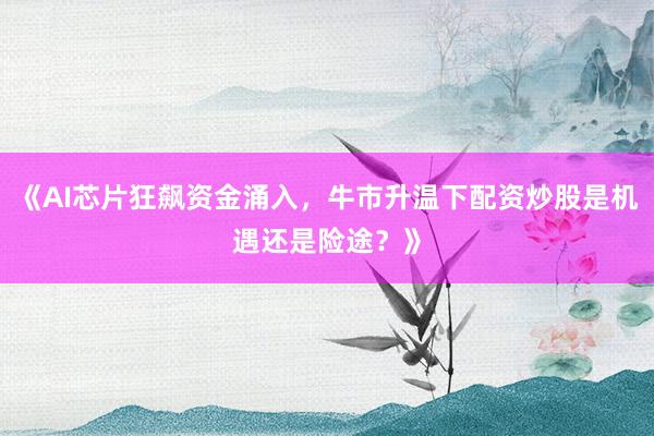 《AI芯片狂飙资金涌入，牛市升温下配资炒股是机遇还是险途？》