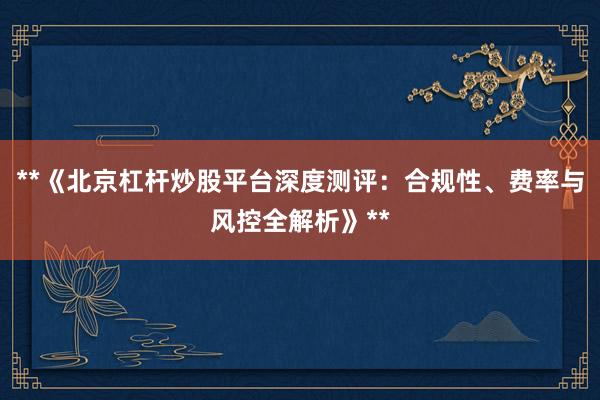 **《北京杠杆炒股平台深度测评:合规性、费率与风控全解析》**