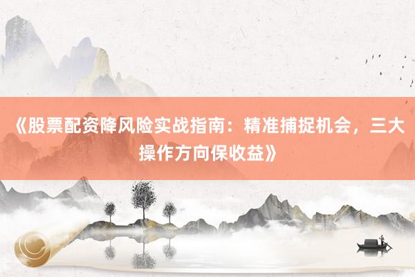 《股票配资降风险实战指南：精准捕捉机会，三大操作方向保收益》