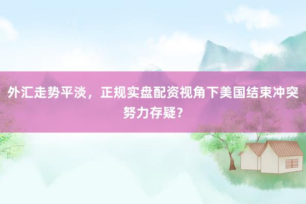 外汇走势平淡，正规实盘配资视角下美国结束冲突努力存疑？