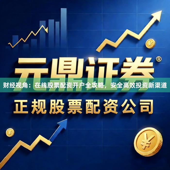 财经视角：在线股票配资开户全攻略，安全高效投资新渠道