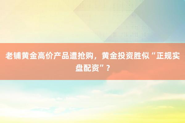 老铺黄金高价产品遭抢购，黄金投资胜似“正规实盘配资”？