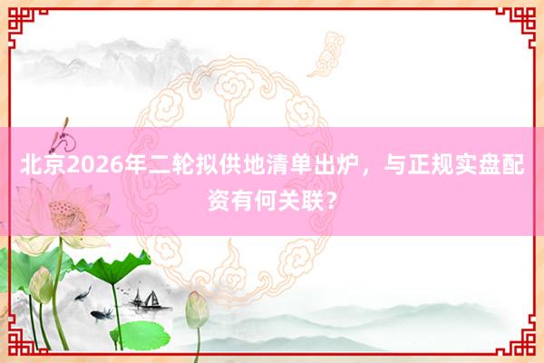 北京2026年二轮拟供地清单出炉，与正规实盘配资有何关联？