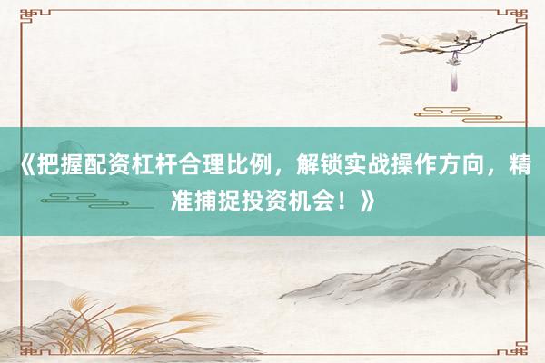 《把握配资杠杆合理比例，解锁实战操作方向，精准捕捉投资机会！》