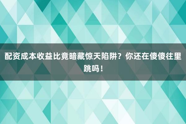 配资成本收益比竟暗藏惊天陷阱？你还在傻傻往里跳吗！