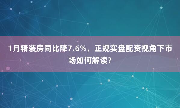 1月精装房同比降7.6%，正规实盘配资视角下市场如何解读？