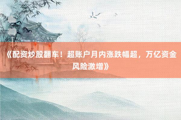 《配资炒股翻车！超账户月内涨跌幅超，万亿资金风险激增》
