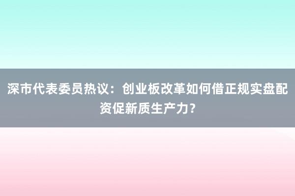 深市代表委员热议：创业板改革如何借正规实盘配资促新质生产力？