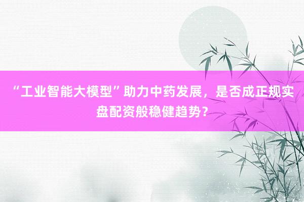 “工业智能大模型”助力中药发展，是否成正规实盘配资般稳健趋势？