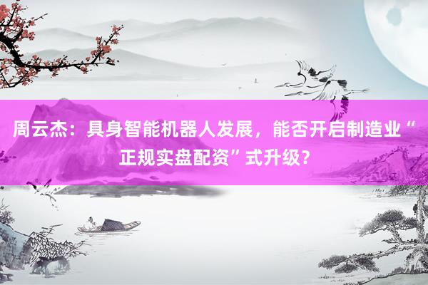 周云杰：具身智能机器人发展，能否开启制造业“正规实盘配资”式升级？