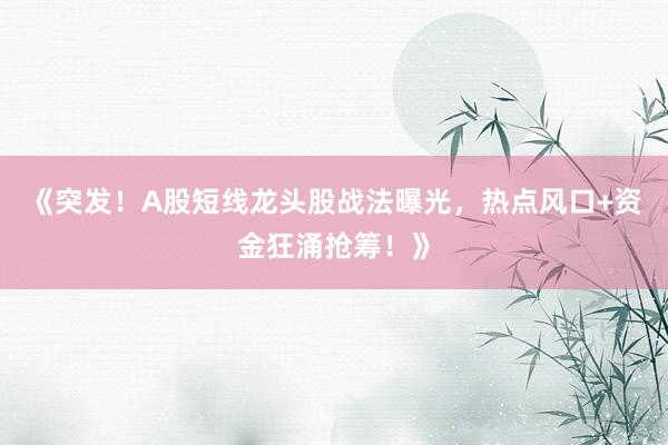 《突发！A股短线龙头股战法曝光，热点风口+资金狂涌抢筹！》