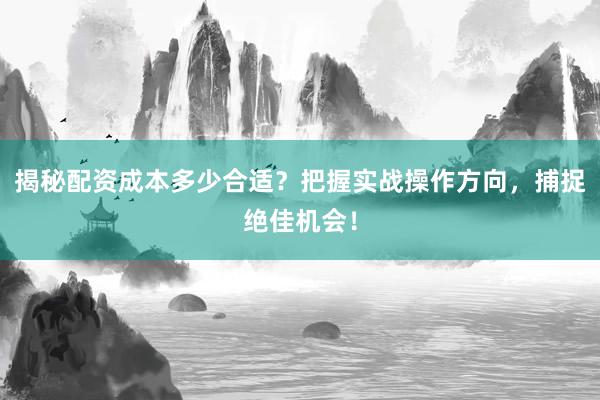 揭秘配资成本多少合适？把握实战操作方向，捕捉绝佳机会！