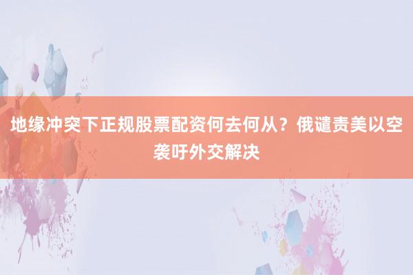 地缘冲突下正规股票配资何去何从？俄谴责美以空袭吁外交解决