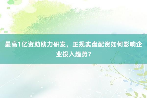 最高1亿资助助力研发，正规实盘配资如何影响企业投入趋势？