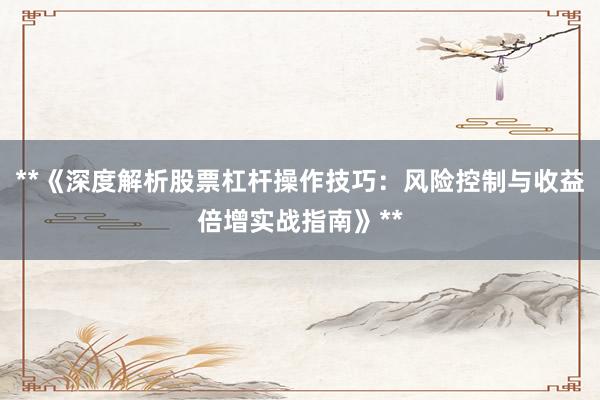 **《深度解析股票杠杆操作技巧：风险控制与收益倍增实战指南》**