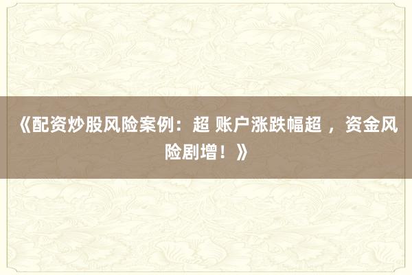 《配资炒股风险案例：超 账户涨跌幅超 ，资金风险剧增！》
