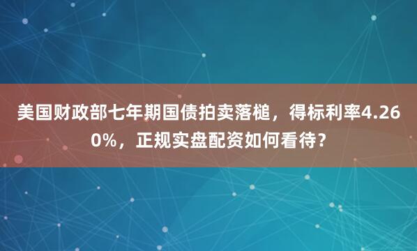 美国财政部七年期国债拍卖落槌，得标利率4.260%，正规实盘配资如何看待？