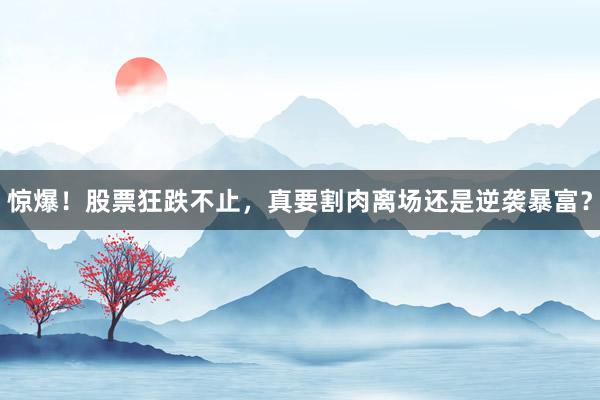 惊爆！股票狂跌不止，真要割肉离场还是逆袭暴富？