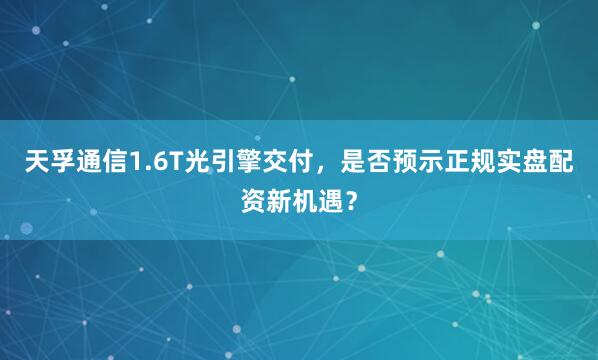 天孚通信1.6T光引擎交付，是否预示正规实盘配资新机遇？