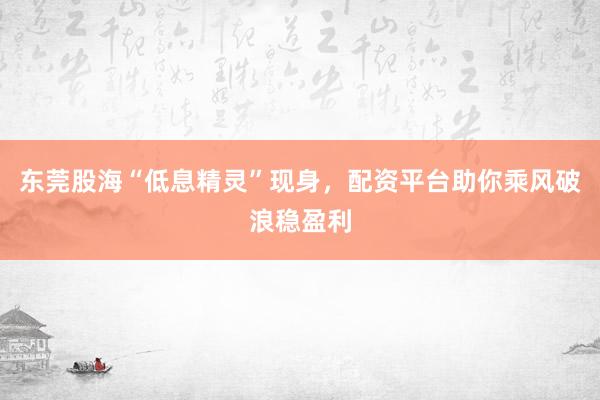 东莞股海“低息精灵”现身，配资平台助你乘风破浪稳盈利