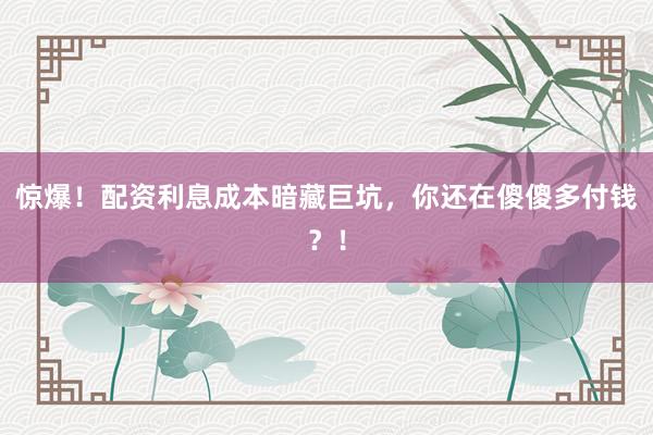 惊爆！配资利息成本暗藏巨坑，你还在傻傻多付钱？！
