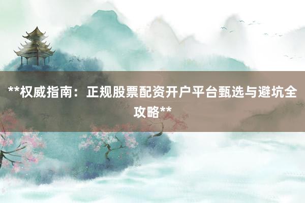 **权威指南：正规股票配资开户平台甄选与避坑全攻略**