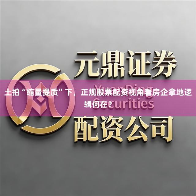 土拍“缩量提质”下，正规股票配资视角看房企拿地逻辑何在？