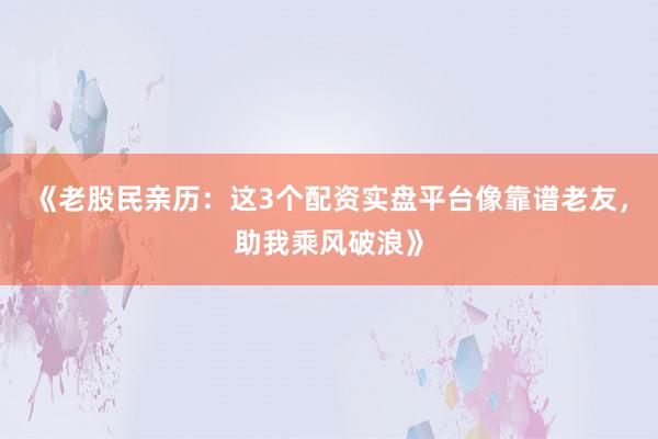 《老股民亲历：这3个配资实盘平台像靠谱老友，助我乘风破浪》