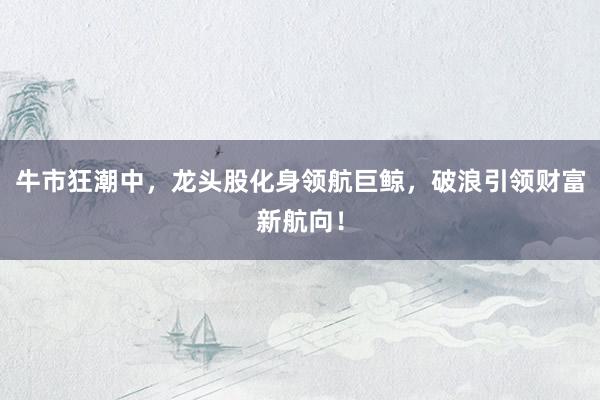 牛市狂潮中，龙头股化身领航巨鲸，破浪引领财富新航向！