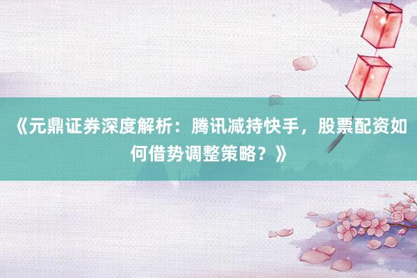 《元鼎证券深度解析：腾讯减持快手，股票配资如何借势调整策略？》