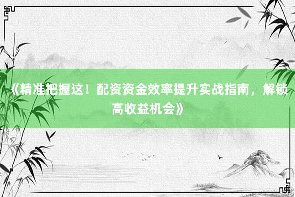 《精准把握这！配资资金效率提升实战指南，解锁高收益机会》