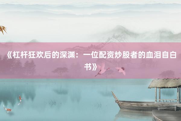 《杠杆狂欢后的深渊：一位配资炒股者的血泪自白书》