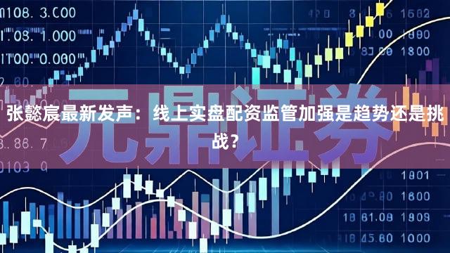张懿宸最新发声：线上实盘配资监管加强是趋势还是挑战？
