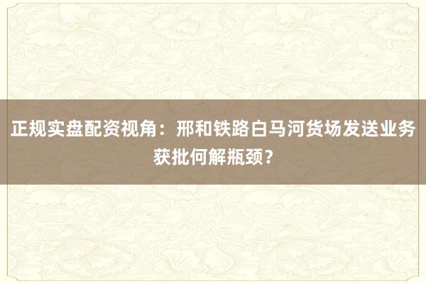 正规实盘配资视角：邢和铁路白马河货场发送业务获批何解瓶颈？