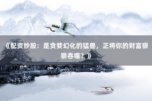 《配资炒股：是贪婪幻化的猛兽，正将你的财富狠狠吞噬？》