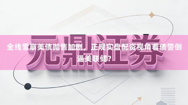 全线雪崩美债抛售加剧，正规实盘配资视角看债警倒逼美联储？