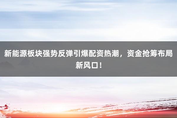 新能源板块强势反弹引爆配资热潮，资金抢筹布局新风口！