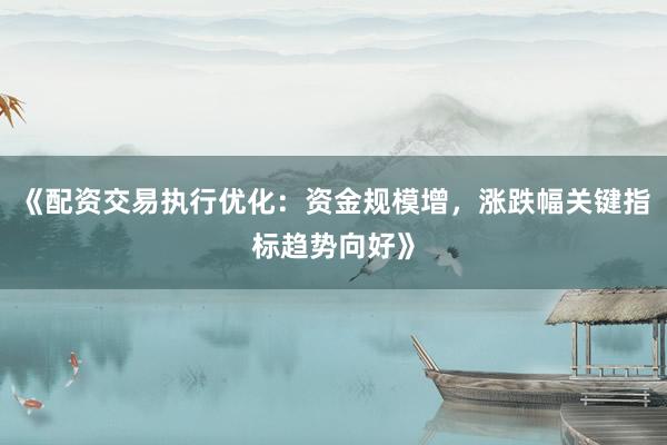 《配资交易执行优化：资金规模增，涨跌幅关键指标趋势向好》