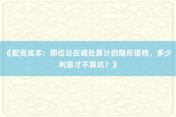 《配资成本：那位总在暗处算计的隐形搭档，多少利息才不算坑？》