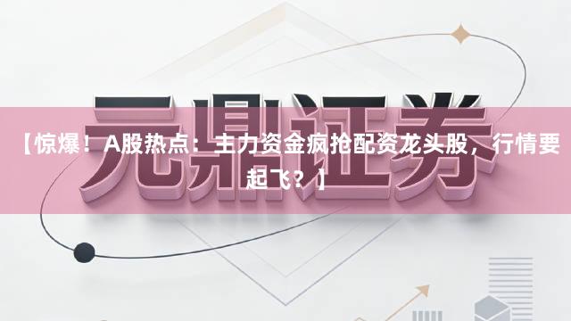 【惊爆！A股热点：主力资金疯抢配资龙头股，行情要起飞？】