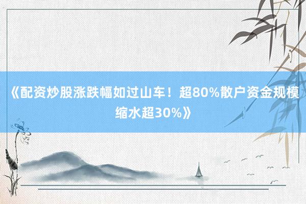 《配资炒股涨跌幅如过山车！超80%散户资金规模缩水超30%》