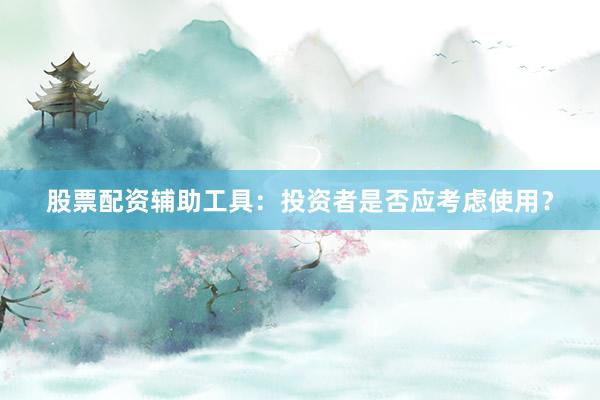 股票配资辅助工具：投资者是否应考虑使用？