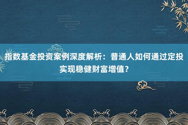 指数基金投资案例深度解析：普通人如何通过定投实现稳健财富增值？