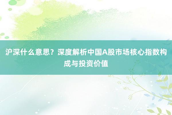 沪深什么意思？深度解析中国A股市场核心指数构成与投资价值