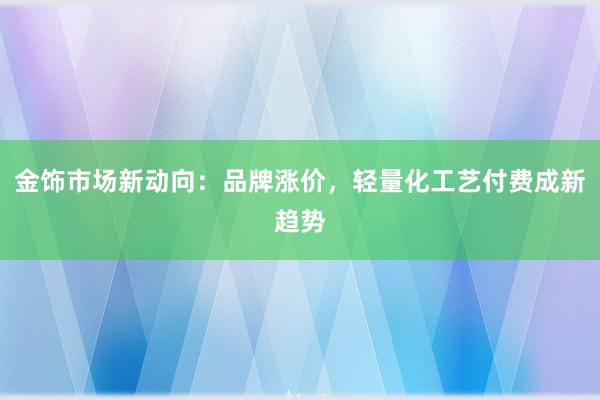 金饰市场新动向：品牌涨价，轻量化工艺付费成新趋势